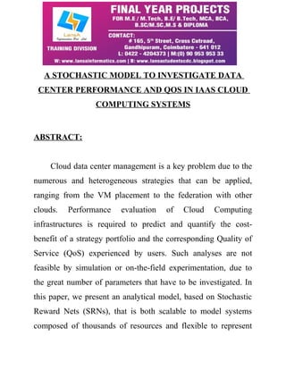A STOCHASTIC MODEL TO INVESTIGATE DATA 
CENTER PERFORMANCE AND QOS IN IAAS CLOUD 
COMPUTING SYSTEMS 
ABSTRACT: 
Cloud data center management is a key problem due to the 
numerous and heterogeneous strategies that can be applied, 
ranging from the VM placement to the federation with other 
clouds. Performance evaluation of Cloud Computing 
infrastructures is required to predict and quantify the cost-benefit 
of a strategy portfolio and the corresponding Quality of 
Service (QoS) experienced by users. Such analyses are not 
feasible by simulation or on-the-field experimentation, due to 
the great number of parameters that have to be investigated. In 
this paper, we present an analytical model, based on Stochastic 
Reward Nets (SRNs), that is both scalable to model systems 
composed of thousands of resources and flexible to represent 
 