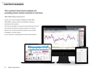 SBS CNBC SSing(myssing.com) 
As part of joint venture between ASTOCKand SBS CNBC, 
SBS CNBC is doing promotion and ASTOCKis working on development and operation. 
Since the service began, revenue has exceed 200 million won and the company has become a leading company in the industry. 
Based on the country's best stock analysts and accumulated knowledge in securities market, 
we are creating an outstanding stock market contents platform. 
The country's best stock analysts are providing stock market contents in real time. 
CONTENTS BUSINESS 
16 ASTOCK Company profile 2014  
