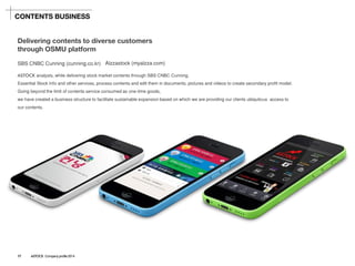 SBS CNBC Cunning(cunning.co.kr) 
ASTOCK analysts, while delivering stock market contents through SBS CNBC Cunning, 
Essential Stock Info and other services, process contents and edit them in documents, pictures and videos to create secondaryprofit model. Going beyond the limit of contents service consumed as one-time goods, 
we have created a business structure to facilitate sustainable expansion based on which we are providing our clients ubiquitous access to our contents. 
Delivering contents to diverse customers 
through OSMU platform 
Alzzastock(myalzza.com) 
CONTENTS BUSINESS 
17ASTOCK Company profile 2014  