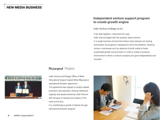 Indie Venture (indiego.co.kr) 
If we walk together, it becomes the road. 
Indie Venture began with the question about venture. 
In a tough business environment where many startups are closing businesses, the program is designed to solve the problems faced by venture businesses such as absence of profit model to foster sustainable growth and promotion in order to create a business environment in which a venture company can grow independently and succeed. 
Independent venture support program to create growth engine 
NEW MEDIA BUSINESS 
Majungmul Project 
Indie Venture and Daegu Office of West Educational Support signed West Majungmul educational donation agreement. 
The agreement was signed on project related promotion and education utilizing intellectual capacity and assets owned by Indie Venture with the goal of raising future talents of the local community. 
It is contributing to growth of talents through educational donation program. 
21ASTOCK Company profile 2014  