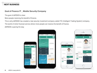 The goal of ASTOCKis clear. 
More people receiving the benefit of finance. 
This is why ASTOCKhas created a new security investment company called ITS (Intelligent Trading System) company. 
The world of richer financial service where more people can receive the benefit of finance. 
ASTOCKis paving the way. 
Goal of Finance IT_ Mobile Security Company 
NEXT BUSINESS 
26ASTOCK Company profile 2014  