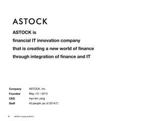 ASTOCK 
ASTOCK is 
financial IT innovation company 
that is creating a new world of finance 
through integration of finance and IT 
Company 
Founded 
CEO 
Staff 
ASTOCK, Inc. 
May / 01 / 2010 
Hyo-bin Jang 
40 people(as of 2014/7) 
27ASTOCK Company profile 2014  