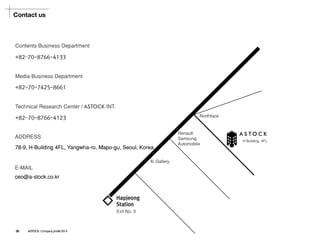 Contact us 
Contents Business Department 
Media Business Department 
Technical Research Center/ ASTOCKINT. 
+82–70-8766-4133 
+82-70-7425-8661 
+82-70-8766-4123 
ASTOCK 
Northface 
Hapjeong 
Station 
Exit No. 3 
Xi Gallery 
Renault Samsung Automobile 
H Building 4FL 
ADDRESS 
78-9, H-Building 4FL, Yangwha-ro, Mapo-gu, Seoul, Korea 
E-MAIL 
ceo@a-stock.co.kr 
28ASTOCK Company profile 2014  