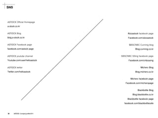 SNS 
ASTOCK Official Homepage 
a-stock.co.kr 
ASTOCKBlog 
blog.a-stock.co.kr 
ASTOCKFacebook page 
facebook.com/astock page 
ASTOCKyoutube channel 
Youtube.com/user/helloastock 
ASTOCKtwitter 
Twitter.com/helloastock 
SBSCNBC SSing facebook page 
Facebook.com/cnbcssing 
Alzzastockfacebook page 
Facebook.com/alzzastock 
SBSCNBC Cunning blog 
Blog.cunning.co.kr 
Michero Blog 
Blog.michero.co.kr 
Michero facebook page 
Facebook.com/micheropage 
Blackbottle Blog 
Blog.blackbottle.co.kr 
Blackbottle facebook page 
facebook.com/blackbottlecafe 
29 ASTOCK Company profile 2014  