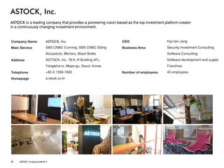 ASTOCK, Inc. 
ASTOCK is a leading company that provides a pioneering vision based as the top investment platform creator 
in a continuously changing investment environment. 
Company Name 
Main Service 
Address 
Telephone 
Homepage 
ASTOCK, Inc. 
SBS CNBC Cunning, SBS CNBC SSing 
Alzzastock, Michero, Black Bottle 
ASTOCK, Inc. 78-9, H-Building 4FL, 
Yangwha-ro, Mapo-gu, Seoul, Korea 
+82-2-1599-7660 
a-stock.co.kr 
CEO 
Business Area 
Number of employees 
Hyo-bin Jang 
Security Investment Consulting 
Software Consulting 
Software development and supply 
Franchise 
40employees 
07ASTOCK Company profile 2014  