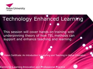 Technology Enhanced Learning
Centre for Learning Innovation and Professional Practice
This session will cover hands on training with
underpinning theory of how TEL methods can
support and enhance teaching and learning.
Aston Certificate: An Introduction to Learning and Teaching in Higher Education
 