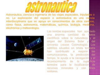 Astronáutica, ciencia e ingeniería de los viajes espaciales, tripulados o
no. La exploración del espacio o astronáutica es una ciencia
interdisciplinaria que se apoya en conocimientos de otros campos,
como física, astronomía, matemáticas, química, biología, medicina,
electrónica y meteorología.
Las sondas espaciales han aportado
una enorme cantidad de datos
científicos sobre la naturaleza y el
origen del Sistema Solar y del
Universo (véase Cosmología). Los
satélites situados en órbita terrestre
han contribuido a mejorar las
comunicaciones, la predicción del
tiempo, la ayuda a la navegación y el
reconocimiento de la superficie
terrestre para la localización de
recursos minerales y con fines
militares.
 