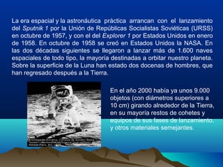 La era espacial y la astronáutica práctica arrancan con el lanzamiento
del Sputnik 1 por la Unión de Repúblicas Socialistas Soviéticas (URSS)
en octubre de 1957, y con el del Explorer 1 por Estados Unidos en enero
de 1958. En octubre de 1958 se creó en Estados Unidos la NASA. En
las dos décadas siguientes se llegaron a lanzar más de 1.600 naves
espaciales de todo tipo, la mayoría destinadas a orbitar nuestro planeta.
Sobre la superficie de la Luna han estado dos docenas de hombres, que
han regresado después a la Tierra.
En el año 2000 había ya unos 9.000
objetos (con diámetros superiores a
10 cm) girando alrededor de la Tierra,
en su mayoría restos de cohetes y
equipos de sus fases de lanzamiento,
y otros materiales semejantes.
 