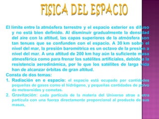 El límite entre la atmósfera terrestre y el espacio exterior es difuso 
y no está bien definido. Al disminuir gradualmente la densidad 
del aire con la altitud, las capas superiores de la atmósfera son 
tan tenues que se confunden con el espacio. A 30 km sobre el 
nivel del mar, la presión barométrica es un octavo de la presión a 
nivel del mar. A una altitud de 200 km hay aún la suficiente masa 
atmosférica como para frenar los satélites artificiales, debido a la 
resistencia aerodinámica, por  lo  que  los satélites de larga vida 
han de alcanzar órbitas de gran altitud. 
Consta de dos temas:
1. Radiación  en  e  espacio: el  espacio  está  ocupado  por  cantidades 
pequeñas de gases como el hidrógeno, y pequeñas cantidades de polvo 
de meteoroides y cometas. 
2. Gravitación:  cada  partícula  de  la  materia  del  Universo  atrae  a  otra 
partícula con una fuerza directamente proporcional al producto de sus 
masas, 
 
