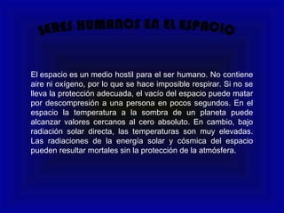 El espacio es un medio hostil para el ser humano. No contiene
aire ni oxígeno, por lo que se hace imposible respirar. Si no se
lleva la protección adecuada, el vacío del espacio puede matar
por descompresión a una persona en pocos segundos. En el
espacio la temperatura a la sombra de un planeta puede
alcanzar valores cercanos al cero absoluto. En cambio, bajo
radiación solar directa, las temperaturas son muy elevadas.
Las radiaciones de la energía solar y cósmica del espacio
pueden resultar mortales sin la protección de la atmósfera.
 