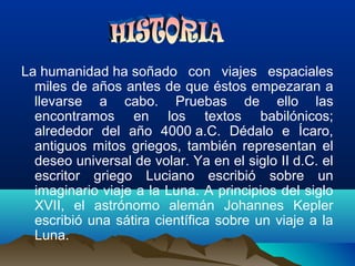 La humanidad ha soñado con viajes espaciales
miles de años antes de que éstos empezaran a
llevarse a cabo. Pruebas de ello las
encontramos en los textos babilónicos;
alrededor del año 4000 a.C. Dédalo e Ícaro,
antiguos mitos griegos, también representan el
deseo universal de volar. Ya en el siglo II d.C. el
escritor griego Luciano escribió sobre un
imaginario viaje a la Luna. A principios del siglo
XVII, el astrónomo alemán Johannes Kepler
escribió una sátira científica sobre un viaje a la
Luna.
 