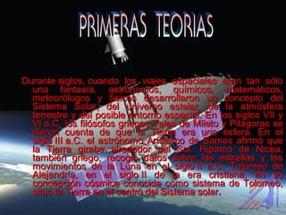 Durante siglos, cuando  los  viajes  espaciales  eran  tan  sólo Durante siglos, cuando  los  viajes  espaciales  eran  tan  sólo 
una  fantasía,  astrónomos,  químicos,  matemáticos, una  fantasía,  astrónomos,  químicos,  matemáticos, 
meteorólogos  y  físicos  desarrollaron  un  concepto  del meteorólogos  y  físicos  desarrollaron  un  concepto  del 
Sistema  Solar,  del  universo  estelar,  de  la  atmósfera Sistema  Solar,  del  universo  estelar,  de  la  atmósfera 
terrestre y del posible entorno espacial. En los siglos VII y terrestre y del posible entorno espacial. En los siglos VII y 
VI a.C. los filósofos griegos Tales de Mileto y Pitágoras se VI a.C. los filósofos griegos Tales de Mileto y Pitágoras se 
dieron  cuenta  de  que  la  Tierra  era  una  esfera.  En  el dieron  cuenta  de  que  la  Tierra  era  una  esfera.  En  el 
siglo III a.C. el astrónomo Aristarco de Samos afirmó que siglo III a.C. el astrónomo Aristarco de Samos afirmó que 
la  Tierra  giraba  alrededor  del  Sol.  Hiparco  de  Nicea, la  Tierra  giraba  alrededor  del  Sol.  Hiparco  de  Nicea, 
también  griego,  recogió  datos  sobre  las  estrellas  y  los también  griego,  recogió  datos  sobre  las  estrellas  y  los 
movimientos  de  la  Luna  en  el  siglo II  a.C.  Tolomeo  de movimientos  de  la  Luna  en  el  siglo II  a.C.  Tolomeo  de 
Alejandría,  en  el  siglo II  de  la  era  cristiana,  en  su Alejandría,  en  el  siglo II  de  la  era  cristiana,  en  su 
concepción cósmica conocida como sistema de Tolomeo, concepción cósmica conocida como sistema de Tolomeo, 
situó la Tierra en el centro del Sistema solarsituó la Tierra en el centro del Sistema solar..
 