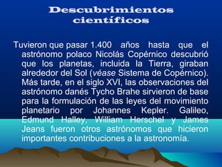 Descubrimientos
científicos
Tuvieron que pasar 1.400  años  hasta  que  el 
astrónomo  polaco  Nicolás  Copérnico  descubrió 
que  los  planetas,  incluida  la  Tierra,  giraban 
alrededor del Sol (véase Sistema de Copérnico). 
Más tarde, en el siglo XVI, las observaciones del 
astrónomo danés Tycho Brahe sirvieron de base 
para la formulación de las leyes del movimiento 
planetario  por  Johannes  Kepler.  Galileo, 
Edmund  Halley,  William  Herschel  y  James 
Jeans  fueron  otros  astrónomos  que  hicieron 
importantes contribuciones a la astronomía.
 