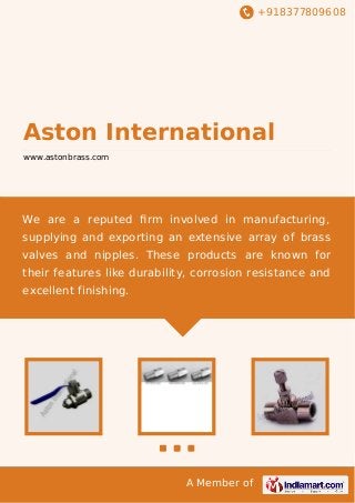 +918377809608
A Member of
Aston International
www.astonbrass.com
We are a reputed ﬁrm involved in manufacturing,
supplying and exporting an extensive array of brass
valves and nipples. These products are known for
their features like durability, corrosion resistance and
excellent finishing.
 