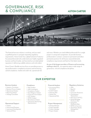 ASTON – GRC
and more. Whether you need skilled professionals for a single
project or a long-term assignment, we provide business
professionals in contract, contract-to-permanent and select
permanent positions for all of your seasonal demands,
compliance requirements and hard-to-find talent needs.
As one of the largest providers of finance and accounting
staffing in the U.S., our expertise spans a wide range of
governance, risk and compliance disciplines.
The financial services industry is evolving, and you need
a qualified partner to navigate impending regulatory
requirements. Aston Carter has a global network of industry-
focused professionals who understand your highly-regulated
business and local market, and have built an unrivaled global
reputation in delivering scalable solutions and niche talent.
Aston Carter’s flexible services focus on providing access to
top professionals in compliance assurance and monitoring,
central compliance, market and credit risk, operational risk
GOVERNANCE, RISK
& COMPLIANCE
Business Analysis
•	 Analytics Consultant
•	 Business Process Analyst
•	 Operational Analyst
•	 Reporting Analyst
•	 Strategy Consultant
Operational Support
•	 Auditor
•	 Instructional Designer
•	 Learning & Development
•	 Technical Writer
Regulatory Initiatives
•	 AML
•	 Basel III
•	 CCAR
•	 Consumer Protection
•	 Counterparty
Transactions
•	 Derivatives (CFTC)
•	 Home Mortgage
Disclosure Act
•	 Integrated
Disclosure Rule
•	 OFAC & Sanctions
•	 Third-Party Vendor
Management
•	 Volcker
Compliance
•	 Alert Analyst
•	 AML Investigator
•	 Compliance Analyst
•	 Due Diligence Analyst
•	 Financial Crime Analyst
•	 KYC Analyst
•	 OFAC Analyst
•	 Remediation Analyst
•	 Transaction Monitoring
Representative
Financial Analysis
•	 Accounting Policy
Consultant
•	 Credit Analyst
•	 Fiduciary Risk
•	 Market Risk
•	 Operational Risk
Project Management
•	 Change Manager
•	 Project Manager
•	 Product Manager
•	 Project Analyst
OUR EXPERTISE
 