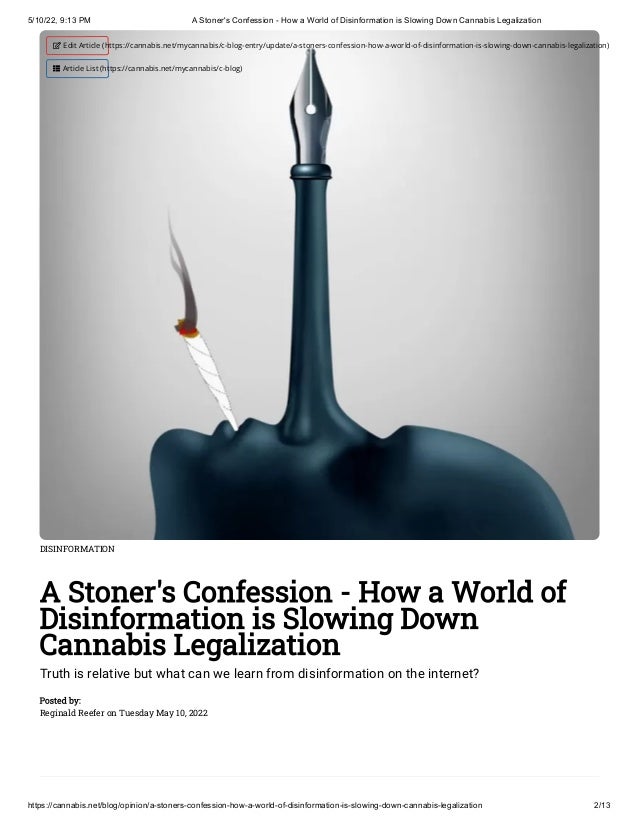 5/10/22, 9:13 PM A Stoner's Confession - How a World of Disinformation is Slowing Down Cannabis Legalization
https://cannabis.net/blog/opinion/a-stoners-confession-how-a-world-of-disinformation-is-slowing-down-cannabis-legalization 2/13
DISINFORMATION
A Stoner's Confession - How a World of
Disinformation is Slowing Down
Cannabis Legalization
Truth is relative but what can we learn from disinformation on the internet?
Posted by:

Reginald Reefer on Tuesday May 10, 2022
 Edit Article (https://cannabis.net/mycannabis/c-blog-entry/update/a-stoners-confession-how-a-world-of-disinformation-is-slowing-down-cannabis-legalization)
 Article List (https://cannabis.net/mycannabis/c-blog)
 