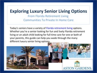 Exploring Luxury Senior Living Options From Florida Retirement Living  Communities To Private In Home Care Today’s seniors have a variety of  Florida retirement living  options. Whether you’re a senior looking for fun and lively Florida retirement living or an adult child looking for full time care for one or both of your parents, this guide can help you wade through the many different luxury senior living options.  