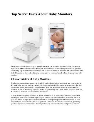 Top Secret Facts About Baby Monitors
Deciding on the ideal one for your specific situation can be difficult with all these features to
select from. Outlined above were just a few of the numerous techniques you're able to go about
developing a quiet work environment for you to work at home in, when working from home with
kids. The point is, it's worth taking the opportunity to compare brands while shopping for a baby
monitor.
Characteristics of Baby Monitors
The burglar's selection procedure is simple. People like to be in a position to see their babies on
the total color screens, and the majority of the parent hand held units are approximately the size
of a mobile phone, therefore it's simple to take with you around the home or even out to the
mailbox. If you're discussing a private matter or you simply don't want others to follow your call,
it is better to switch to a standard wire'' telephone.
A baby monitor employs a camera to watch over the crib, as you carry a handheld device that
allows you know what's happening with your child at any certain moment, wherever you're in
your residence. A high-quality baby monitor will cost a pretty penny, but nevertheless, it will
also offer you peace of mind that is tough to set a price on. No frozen video stream, providing
you the impression your infant is sleeping in the very same position for that previous 2 hours.
 