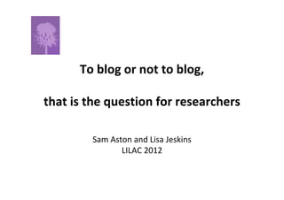 To blog or not to blog,

that is the question for researchers

        Sam Aston and Lisa Jeskins
               LILAC 2012
 