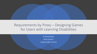 Dr Patrick Stacey
Senior Lecturer
Loughborough University
Requirements by Proxy – Designing Games
for Users with Learning Disabilities
 
