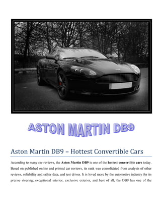 Aston Martin DB9 – Hottest Convertible Cars
According to many car reviews, the Aston Martin DB9 is one of the hottest convertible cars today.
Based on published online and printed car reviews, its rank was consolidated from analysis of other
reviews, reliability and safety data, and test drives. It is loved more by the automotive industry for its
precise steering, exceptional interior, exclusive exterior, and best of all, the DB9 has one of the
 