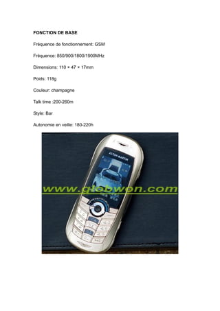 FONCTION DE BASE

Fréquence de fonctionnement: GSM

Fréquence: 850/900/1800/1900MHz

Dimensions: 110 × 47 × 17mm

Poids: 118g

Couleur: champagne

Talk time :200-260m

Style: Bar

Autonomie en veille: 180-220h
 