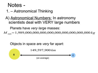 Notes -
 1. – Astronomical Thinking
 A) Astronomical Numbers: In astronomy
  scientists deal with VERY large numbers
   Planets have very large masses:
M sun=1,989,000,000,000,000,000,000,000,000,000 kg


   Objects in space are very far apart:
                149,597,900 km
     S                                    E
                    (on average)
 