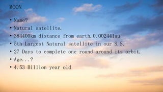 MOON
• Name?
• Natural satellite.
• 384400km distance from earth.0.002441au
• 5th Largest Natural satellite in our S.S.
• 27 Days to complete one round around its orbit.
• Age...?
• 4.53 Billion year old
 
