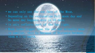 • we can only see the one face of the Moon.
• Depending on the evoluvation Full moon day and
No moon day happens once in 15 days.
• it only reflects part of the Sun light.
• Moon looks bigger than the sun but actually moon
is samller, this is becuase of Distance between
them w.r.to earth.
 