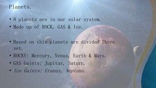 Planets.
• 8 planets are in our solar system.
• Made up of ROCK, GAS & Ice.
• Based on this planets are divided Three
set.
• ROCKY: Mercury, Venus, Earth & Mars.
• GAS Gaints: Jupitar, Saturn.
• Ice Gaints: Uranus, Neptune.
 