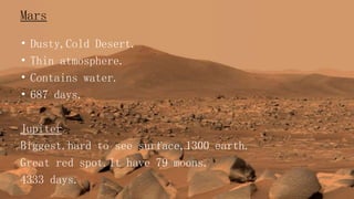 Mars
• Dusty,Cold Desert.
• Thin atmosphere.
• Contains water.
• 687 days.
Jupiter
Biggest.hard to see surface,1300 earth.
Great red spot.It have 79 moons.
4333 days.
 
