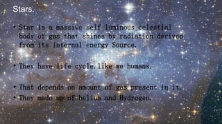 • Star is a massive self luminous celestial
body of gas that shines by radiation derived
from its internal energy Source.
• They have life cycle.like we humans.
• That depends on amount of gas present in it.
• They made up of helium and Hydrogen.
Stars.
 
