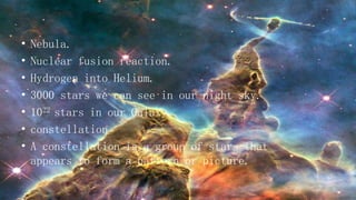 • Nebula.
• Nuclear fusion reaction.
• Hydrogen into Helium.
• 3000 stars we can see in our night sky.
• 1022 stars in our Galaxy.
• constellation
• A constellation is a group of stars that
appears to form a pattern or picture.
 
