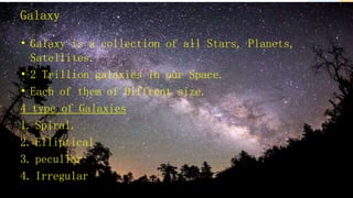 Galaxy
• Galaxy is a collection of all Stars, Planets,
Satellites.
• 2 Trillion galaxies in our Space.
• Each of them of Diffrent size.
4 type of Galaxies
1. Spiral.
2. Elliptical
3. peculiar
4. Irregular
 