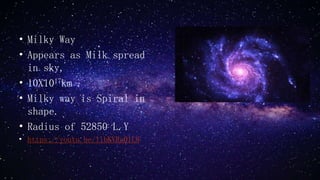 • Milky Way
• Appears as Milk spread
in sky,
• 10X1017km .
• Milky way is Spiral in
shape.
• Radius of 52850 L.Y
• https://youtu.be/libKVRa01L8
 