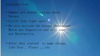 • Humans are always curious about
Nature.
• Little tiny light spot.
• He also noticed the Unique phenomenon
Which are Supportive and also some
are Destructive.
• After they started to name things.
like Star , Planet ,..etc
Introduction
 