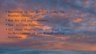 • Depending on the diffrent stars the
Weather changes .
• How day and night happens,
• How eclipse happens.
• All these observations and study leads
to Development of new Branch called
Astronomy.
 