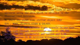 2. Theoritical Astronomy: Theorotical study of the
universe using the data which is obtained by the
Observational Astronomy
We shall see about some stellar object like
SUN , MOON, PLANETS,STARS & GALAXY.
Light-year is the distance light travels in one year.
Light zips through interstellar space at 186,000
miles (300,000 kilometers) per second and 5.88
trillion miles (9.46 trillion kilometers) per year
 