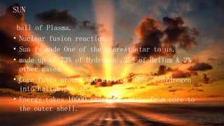 SUN
ball of Plasma.
• Nuclear fusion reaction.
• Sun is made One of the nearest star to us.
• made up of 73% of Hydrogen ,25% of Helium & 2%
other gases.
• Core fuses around 600 Million TONS of Hydrogen
into helium per sec.
• Energy takes 10000 years to escape from core to
the outer shell.
 