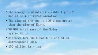 • The energy is mainly as visible light,UV
Radiation & Infrared radiation.
• The size of the sun is 106 times grater
than the size of Earth.
• 99.86% total mass of the Solar
system.(S.S)
• Distance b/w Sun & Earth is called as
Astronomical Unit.
• 150 million km = 1au
 