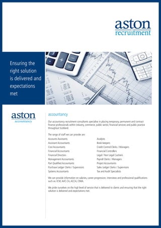 recruitment


Ensuring the
right solution
is delivered and
expectations
met


                   accountancy
  accountancy        executive search
                   Our accountancy recruitment consultants specialise in placing temporary, permanent and contract
                   finance professionals within industry, commerce, public sector, financial services and public practice
                   throughout Scotland.

                   The range of staff we can provide are:
                   Accounts Assistants	                               Analysts
                   Assistant Accountants	                             Book-keepers
human resources    Cost Accountants	
                             retail                                   Credit Control Clerks / Managers
                   Financial Accountants	                             Financial Controllers
                   Financial Directors	                               Legal / Non Legal Cashiers
                   Management Accountants	                            Payroll Clerks / Managers
                   Part Qualified Accountants	                        Project Accountants
                   Purchase Ledger Clerks / Supervisors	              Sales Ledger Clerks / Supervisors
                   Systems Accountants	                               Tax and Audit Specialists

                   We can provide information on salaries, career progression, interviews and professional qualifications
                   such as: ICM, AAT, CA, ACCA, CIMA.

                   We pride ourselves on the high level of service that is delivered to clients and ensuring that the right
                   solution is delivered and expectations met.
 