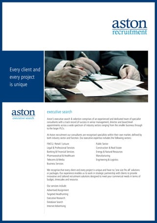 recruitment



  Every client and
  every project
  is unique
recruitment           accountancy     executive search




   hospitality      human resources        retail




sales & marketing




                                                         executive search
          executive search                               Aston’s executive search & selection comprises of an experienced and dedicated team of specialist
                                                         consultants with a track record of success in senior management, director and board level
                                                         appointments across a wide spectrum of industry sectors ranging from the smaller business through
                                                         to the larger PLCs.

                                                         At Aston recruitment our consultants are recognised specialists within their own market, defined by
                                                         both industry sector and function. Our executive expertise includes the following sectors:

                         retail                          FMCG / Retail / Leisure	                            Public Sector
                                                         Legal & Professional Services	                      Construction & Real Estate
                                                         Banking & Financial Services	                       Energy & Natural Resources
                                                         Pharmaceutical & Healthcare 	                       Manufacturing
                                                         Telecoms & Media	                                   Engineering & Logistics
                                                         Business Services

                                                         We recognise that every client and every project is unique and have no ‘one size fits all’ solutions
                                                         or packages. Our experience enables us to work in strategic partnership with clients to provide
                                                         innovative and tailored recruitment solutions designed to meet your commercial needs in terms of
                                                         budget, timescales and resource.

                                                         Our services include:
                                                         Advertised Assignment
                                                         Targeted Headhunting
                                                         Executive Research
                                                         Database Search
                                                         Internet Advertising
 