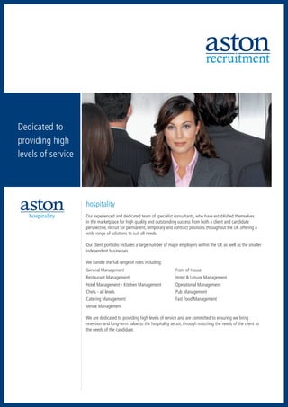 recruitment



Dedicated to
providing high
levels of service




                    hospitality
   hospitality      Our experienced and dedicated team of specialist consultants, who have established themselves
                    in the marketplace for high quality and outstanding success from both a client and candidate
                    perspective, recruit for permanent, temporary and contract positions throughout the UK offering a
                    wide range of solutions to suit all needs.

                    Our client portfolio includes a large number of major employers within the UK as well as the smaller
                    independent businesses.

                    We handle the full range of roles including:
                    General Management	                                Front of House
                    Restaurant Management	                             Hotel & Leisure Management
                    Hotel Management - Kitchen Management	             Operational Management
                    Chefs - all levels	                                Pub Management
                    Catering Management	                               Fast Food Management
                    Venue Management

                    We are dedicated to providing high levels of service and are committed to ensuring we bring
                    retention and long-term value to the hospitality sector, through matching the needs of the client to
                    the needs of the candidate.
 