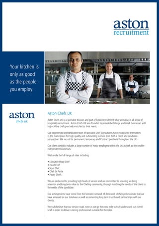 recruitment



Your kitchen is
only as good
as the people
you employ



                  Aston Chefs UK
                  Aston Chefs UK is a specialist division and part of Aston Recruitment who specialise in all areas of
   chefs uk
                  hospitality recruitment. Aston Chefs UK was founded to provide both large and small businesses with
                  high-calibre chefs precisely matched to their needs.

                  Our experienced and dedicated team of specialist Chef Consultants have established themselves
                  in the marketplace for high quality and outstanding success from both a client and candidate
                  perspective. We recruit for permanent, temporary and Contract positions throughout the UK.

                  Our client portfolio includes a large number of major employers within the UK as well as the smaller
                  independent businesses.

                  We handle the full range of roles including:

                  • Executive Head Chef
                  • Head Chef
                  • Sous Chef
                  • Chef de Partie
                  • Pastry Chefs

                  We are dedicated to providing high levels of service and are committed to ensuring we bring
                  retention and long-term value to the Chefing community, through matching the needs of the client to
                  the needs of the candidate.

                  Our achievements have come from the fantastic network of dedicated kitchen professionals that we
                  have amassed on our database as well as cementing long term trust based partnerships with our
                  clients.

                  We truly believe that our service rivals none as we go the extra mile to truly understand our client’s
                  brief in order to deliver catering professionals suitable for the roles.
 