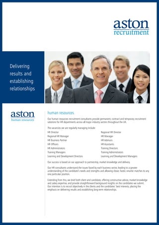 recruitment



Delivering
results and
establishing
relationships
  accountancy      executive search




                  human resources
human resources   Our human resources recruitment consultants provide permanent, contract and temporary recruitment
                            retail
                  solutions for HR departments across all major industry sectors throughout the UK.

                  The vacancies we are regularly managing include:
                  HR Director	                                           Regional HR Director
                  Regional HR Manager	                                   HR Manager
                  HR Business Partner	                                   HR Advisors
                  HR Officers	                                           HR Assistants
                  HR Administrators	                                     Training Directors
                  Training Managers	                                     Training Administrators
                  Learning and Development Directors	                    Learning and Development Managers

                  Our success is based on our approach to partnership, market knowledge and delivery.

                  Our HR consultants understand the issues faced by each business sector, leading to a greater
                  understanding of the candidate’s needs and strengths and allowing closer, faster, smarter matches to any
                  one particular position.

                  Extending from this, we brief both client and candidate, offering constructive advice, market knowledge
                  and salary expertise, and provide straightforward background insights on the candidates we submit.
                  Our intention is to recruit objectively in the clients and the candidates’ best interests, placing the
                  emphasis on delivering results and establishing long-term relationships.
 