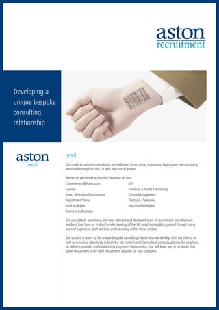 recruitment
recruitment           accountancy     executive search




   hospitality      human resources        retail




sales & marketing




  Developing a
  unique bespoke
  consulting
  relationship
         executive search




                                                         retail
                        retail                           Our retail recruitment consultants are dedicated to recruiting operations, buying and merchandising
                                                         personnel throughout the UK and Republic of Ireland.

                                                         We recruit personnel across the following sectors:
                                                         Convenience & Forecourts	                        DIY
                                                         Fashion	                                         Furniture & Home Furnishings
                                                         Banks & Financial Institutions	                  Centre Management
                                                         Department Stores	                               Electrical / Telecoms
                                                         Food Multiples	                                  Non-Food Multiples
                                                         Business to Business

                                                         Our consultants are among the most talented and dedicated team of recruitment consultants in
                                                         Scotland that have an in-depth understanding of the UK retail marketplace, gained through many
                                                         years of experience both working and recruiting within these sectors.

                                                         Our success is down to the unique bespoke consulting relationship we develop with our clients, as
                                                         well as recruiting objectively in both the job hunter’s and clients best interests, placing the emphasis
                                                         on delivering results and establishing long-term relationships, that will leave you in no doubt that
                                                         aston recruitment is the right recruitment solution for your company.
 