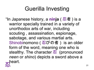 Guerilla Investing “ In Japanese history, a  nin ja  ( 忍 者 ) is a warrior specially trained in a variety of unorthodox arts of war, including scouting , assassination, espionage, sabotage, and various martial arts. 　 Shinobi nomono ( 忍 びの者） is an older form of the word, meaning one who is stealthy. The character 忍   (pronounced  neen  or  shino ) depicts a sword above a heart.  