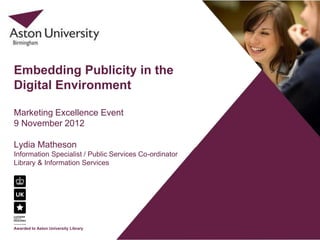 Embedding Publicity in the
Digital Environment

Marketing Excellence Event
9 November 2012

Lydia Matheson
Information Specialist / Public Services Co-ordinator
Library & Information Services




Awarded to Aston University Library
 