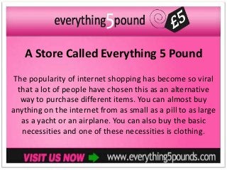 A Store Called Everything 5 Pound
 The popularity of internet shopping has become so viral
  that a lot of people have chosen this as an alternative
   way to purchase different items. You can almost buy
anything on the internet from as small as a pill to as large
   as a yacht or an airplane. You can also buy the basic
   necessities and one of these necessities is clothing.
 