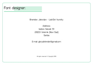 Font designer:
Branislav Jakovljev - Lab-Dot foundry
Address:
Isidore Sekuli? 51
21203 Veternik (Novi Sad)
Serbia
E-mail: glorydefender@gmail.com
All rights reserved ? Copyright 2012
 